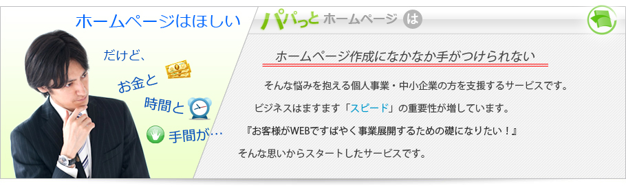 ホームページはほしい。だけどお金と時間と手間が…パパっとホームページは「ホームページ作成になかなか手がつけられない」個人事業・中小企業の方を支援するサービスです。ビジネスは「スピード」の重要性が増しています。『お客様がWEBで素早く事業展開するための礎になりたい』そんな思いからスタートしたサービスです。