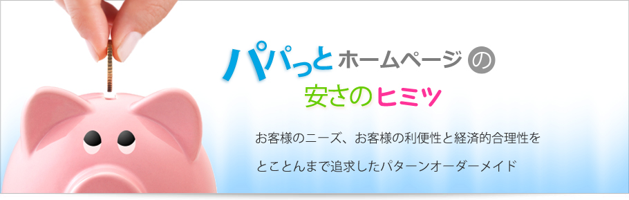 パパっとホームページは初期費用0円、月額3980円で低コスト高品質、安さのヒミツはお客様のニーズ、お客様の利便性と経済的合理性をとことんまで追求したパターンオーダーメイド